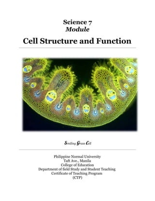 Science 7 
Module 
Cell Structure and Function 
Smiling Grass Cell 
Philippine Normal University 
Taft Ave., Manila 
College of Education 
Department of field Study and Student Teaching 
Certificate of Teaching Program 
(CTP) 
 