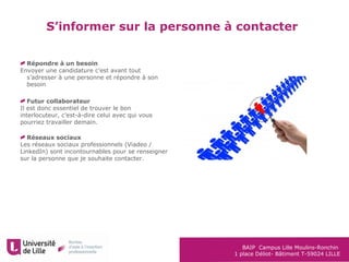 BAIP Campus Lille Moulins-Ronchin
1 place Déliot- Bâtiment T-59024 LILLE
S’informer sur la personne à contacter
Répondre à un besoin
Envoyer une candidature c’est avant tout
s’adresser à une personne et répondre à son
besoin
Futur collaborateur
Il est donc essentiel de trouver le bon
interlocuteur, c’est-à-dire celui avec qui vous
pourriez travailler demain.
Réseaux sociaux
Les réseaux sociaux professionnels (Viadeo /
LinkedIn) sont incontournables pour se renseigner
sur la personne que je souhaite contacter.
 