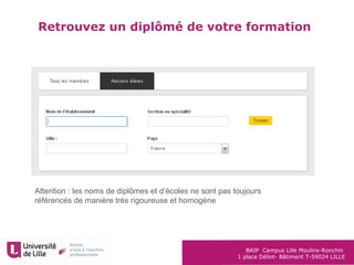 BAIP Campus Lille Moulins-Ronchin
1 place Déliot- Bâtiment T-59024 LILLE
Attention : les noms de diplômes et d’écoles ne sont pas toujours
référencés de manière très rigoureuse et homogène
Retrouvez un diplômé de votre formation
 