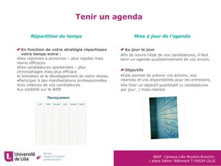 BAIP Campus Lille Moulins-Ronchin
1 place Déliot- Bâtiment T-59024 LILLE
Tenir un agenda
En fonction de votre stratégie répartissez
votre temps entre :
•Des réponses à annonces – plus rapides mais
moins efficaces
•Des candidatures spontanées – plus
chronophages mais plus efficace
•L’entretien et le développement de votre réseau
•Participer à des manifestations professionnelles
•Les relances de vos candidatures
•La visibilité sur le WEB
Au jour le jour
Afin de suivre l’état de vos candidatures, il faut
tenir un agenda quotidiennement de vos envois.
Objectifs
•Cela permet de prévoir vos actions, vos
relances et vos disponibilités pour les entretiens.
•Se fixer un objectif quantitatif (x candidatures
par jour…) mais réaliste
Répartition du temps Mise à jour de l’agenda
 