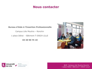 BAIP Campus Lille Moulins-Ronchin
1 place Déliot- Bâtiment T-59024 LILLE
Nous contacter
Bureau d’Aide à l’Insertion Professionnelle
Campus Lille Moulins – Ronchin
1 place Déliot - Bâtiment T-59024 LILLE
03 20 90 75 10
 