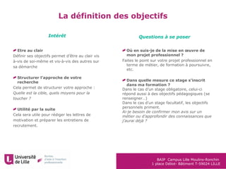 BAIP Campus Lille Moulins-Ronchin
1 place Déliot- Bâtiment T-59024 LILLE
Etre au clair
Définir ses objectifs permet d’être au clair vis
à-vis de soi-même et vis-à-vis des autres sur
sa démarche
Structurer l’approche de votre
recherche
Cela permet de structurer votre approche :
Quelle est la cible, quels moyens pour la
toucher ?
Utilité par la suite
Cela sera utile pour rédiger les lettres de
motivation et préparer les entretiens de
recrutement.
Où en suis-je de la mise en œuvre de
mon projet professionnel ?
Faites le point sur votre projet professionnel en
terme de métier, de formation à poursuivre,
etc.
Dans quelle mesure ce stage s’inscrit
dans ma formation ?
Dans le cas d’un stage obligatoire, celui-ci
répond aussi à des objectifs pédagogiques (se
renseigner…)
Dans le cas d’un stage facultatif, les objectifs
personnels priment.
Ai-je besoin de confirmer mon avis sur un
métier ou d’approfondir des connaissances que
j’aurai déjà ?
Intérêt Questions à se poser
La définition des objectifs
 