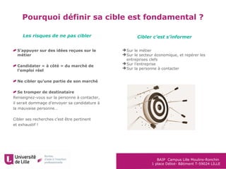 BAIP Campus Lille Moulins-Ronchin
1 place Déliot- Bâtiment T-59024 LILLE
Pourquoi définir sa cible est fondamental ?
S’appuyer sur des idées reçues sur le
métier
Candidater « à côté » du marché de
l’emploi réel
Ne cibler qu’une partie de son marché
Se tromper de destinataire
Renseignez-vous sur la personne à contacter,
il serait dommage d’envoyer sa candidature à
la mauvaise personne…
Cibler ses recherches c’est être pertinent
et exhaustif !
Sur le métier
Sur le secteur économique, et repérer les
entreprises clefs
Sur l’entreprise
Sur la personne à contacter
Les risques de ne pas cibler Cibler c’est s’informer
 