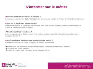 BAIP Campus Lille Moulins-Ronchin
1 place Déliot- Bâtiment T-59024 LILLE
S’informer sur le métier
Quelles sont les conditions d’entrées ?
Renseignez-vous sur les diplômes requis, les expériences à avoir, le niveau de rémunération proposé
Qui est le supérieur hiérarchique ?
Essayez de trouver le supérieur hiérarchique pour telle ou telle fonction, le service dans lequel se
trouve le métier qui vous intéresse
Quelles sont les évolutions ?
Dans une perspective d’avenir dans l’entreprise, quelles seraient les évolutions possibles après
quelques années ?
Dans quel type d’entreprises trouve-t-on ce métier ?
Renseignez-vous sur la taille, la région, le secteur économique…
Méfiez-vous des réponses trop évidentes liées à votre représentation du métier !
Consultez les fiches métiers
Utilisez le réseau pour compléter votre enquête métier
 