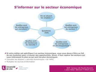 BAIP Campus Lille Moulins-Ronchin
1 place Déliot- Bâtiment T-59024 LILLE
S’informer sur le secteur économique
Où se situent
les emplois ?
Quelles sont
les entreprises
du secteur ?
Quelles sont
les entreprises
en développement ?
Quelles sont
les tendances
du marché ?
Quelles sont
les entreprises
qui recrutent ?
Questions
clefs
Si votre métier est spécifique à un secteur économique, vous vous devez d’être au fait
de son évolution pour y trouver des opportunités. Sinon, il faut repérer les secteurs qui
vous intéressent le plus ou qui sont les plus dynamiques.
• Consultez les dossiers « activités économiques » de l’APEC
• Multipliez les sources d’information
 