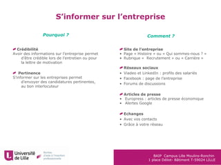 BAIP Campus Lille Moulins-Ronchin
1 place Déliot- Bâtiment T-59024 LILLE
S’informer sur l’entreprise
Crédibilité
Avoir des informations sur l’entreprise permet
d’être crédible lors de l’entretien ou pour
la lettre de motivation
Pertinence
S’informer sur les entreprises permet
d’envoyer des candidatures pertinentes,
au bon interlocuteur
Pourquoi ? Comment ?
Site de l’entreprise
• Page « Histoire » ou « Qui sommes-nous ? »
• Rubrique « Recrutement » ou « Carrière »
Réseaux sociaux
• Viadeo et LinkedIn : profils des salariés
• Facebook : page de l’entreprise
• Forums de discussions
Articles de presse
• Europress : articles de presse économique
• Alertes Google
Echanges
• Avec vos contacts
• Grâce à votre réseau
 