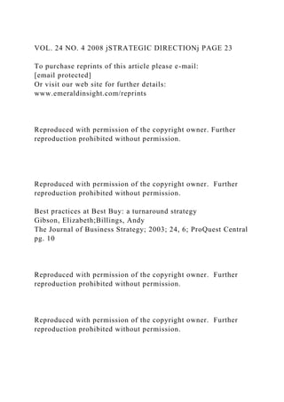 VOL. 24 NO. 4 2008 jSTRATEGIC DIRECTIONj PAGE 23
To purchase reprints of this article please e-mail:
[email protected]
Or visit our web site for further details:
www.emeraldinsight.com/reprints
Reproduced with permission of the copyright owner. Further
reproduction prohibited without permission.
Reproduced with permission of the copyright owner. Further
reproduction prohibited without permission.
Best practices at Best Buy: a turnaround strategy
Gibson, Elizabeth;Billings, Andy
The Journal of Business Strategy; 2003; 24, 6; ProQuest Central
pg. 10
Reproduced with permission of the copyright owner. Further
reproduction prohibited without permission.
Reproduced with permission of the copyright owner. Further
reproduction prohibited without permission.
 