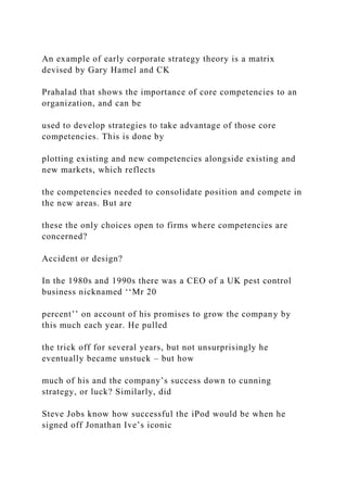 An example of early corporate strategy theory is a matrix
devised by Gary Hamel and CK
Prahalad that shows the importance of core competencies to an
organization, and can be
used to develop strategies to take advantage of those core
competencies. This is done by
plotting existing and new competencies alongside existing and
new markets, which reflects
the competencies needed to consolidate position and compete in
the new areas. But are
these the only choices open to firms where competencies are
concerned?
Accident or design?
In the 1980s and 1990s there was a CEO of a UK pest control
business nicknamed ‘‘Mr 20
percent’’ on account of his promises to grow the company by
this much each year. He pulled
the trick off for several years, but not unsurprisingly he
eventually became unstuck – but how
much of his and the company’s success down to cunning
strategy, or luck? Similarly, did
Steve Jobs know how successful the iPod would be when he
signed off Jonathan Ive’s iconic
 