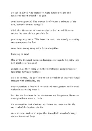 design in 2001? And therefore, were future designs and
functions based around it to gain
continuous growth? The answer is of course a mixture of the
two, however some strategists
think that firms can at least maximize their capabilities to
ensure the best chance possible for
year-on-year growth. This involves more than merely assessing
core competencies, but
sometimes doing away with them altogether.
Existing or new?
One of the trickiest business decisions surrounds the entry into
new markets or areas of
expertise, as they come with three problems: competition for
resources between business
units is intense, the question of the allocation of those resources
fraught with difficulty, and
these questions often lead to confused management and blurred
vision in assessing what is
best for the business in the short-term and long-term. However
these problems seem to lie in
the assumption that whatever decisions are made are for the
survival of the business in its
current state, and some argue that incredible speed of change,
radical ideas and huge
 