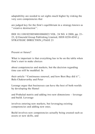 adaptability are needed to set sights much higher by risking the
very core competencies that
are judged key for the firm’s equilibrium in a strategy known as
‘‘creative destruction’’.
DOI 10.1108/02580540810860823 VOL. 24 NO. 4 2008, pp. 21-
23, Q Emerald Group Publishing Limited, ISSN 0258-0543 j
STRATEGIC DIRECTION j PAGE 21
Present or future?
What is important is that everything has to be on the table when
firm’s start to make choices
about competencies and markets, but the decision regarding
time can still be muddled. In
their article ‘‘Continuous renewal, and how Best Buy did it’’,
Bala Chakravarthy and Peter
Lorange argue that businesses can have the best of both worlds
by developing the Hamel
and Prahalad matrix and adding two new dimensions – leverage
and build. Leverage
involves entering new markets, but leveraging existing
competencies and adding new ones.
Build involves new competencies actually being created such as
assets or new skills, and
 