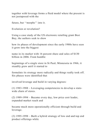 together with leverage forms a fluid model where the present is
not juxtaposed with the
future, but ‘‘morphs’’ into it.
Evolution or revolution?
Using a case study of the US electronic retailing giant Best
Buy, the authors seek to show
how its phases of development since the early 1980s have seen
it grow into the biggest
name in its market with 16 percent share and sales of $130
billion in 2006. From humble
beginnings of a single store in St Paul, Minnesota in 1966, it
steadily grew until it started to
formulate its strategy more radically and things really took off.
Six phases were identified that
involved leverage and build in varying degrees:
(1) 1983-1988 – Leveraging competencies to develop a state-
wide chain of stores.
(2) 1989-1994 – Became every day, low price cost leader,
expanded market reach and
became much more operationally efficient through build and
leverage.
(3) 1995-1998 – Built a hybrid strategy of low end and top end
product offerings while
 