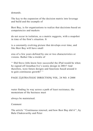 demands.
The key to the expansion of the decision matrix into leverage
and build and the example of
Best Buy, is for organizations to realize that decisions based on
competencies and markets
do not occur in isolation, as a matrix suggests, with a snapshot
in time of the firm’s situation. It
is a constantly evolving picture that develops over time, and
like Best Buy will have small
eras of a few years defined by one or two characteristics or
visions. Rather like a trickle of
‘‘ Did Steve Jobs know how successful the iPod would be when
he signed off Jonathan Ive’s iconic design in 2001? And
therefore, were future designs and functions based around it
to gain continuous growth? ’’
PAGE 22jSTRATEGIC DIRECTIONj VOL. 24 NO. 4 2008
water finding its way across a path of least resistance, the
momentum of the business must
always be maintained.
Comment
The article ‘‘Continuous renewal, and how Best Buy did it’’, by
Bala Chakravarthy and Peter
 