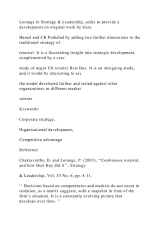 Lorange in Strategy & Leadership, seeks to provide a
development on original work by Gary
Hamel and CK Prahalad by adding two further dimensions to the
traditional strategy of
renewal. It is a fascinating insight into strategic development,
complemented by a case
study of major US retailer Best Buy. It is an intriguing study,
and it would be interesting to see
the model developed further and tested against other
organizations in different market
sectors.
Keywords:
Corporate strategy,
Organizational development,
Competitive advantage
Reference
Chakravarthy, B. and Lorange, P. (2007), ‘‘Continuous renewal,
and how Best Buy did it’’, Strategy
& Leadership, Vol. 35 No. 6, pp. 4-11.
‘‘ Decisions based on competencies and markets do not occur in
isolation, as a matrix suggests, with a snapshot in time of the
firm’s situation. It is a constantly evolving picture that
develops over time. ’’
 