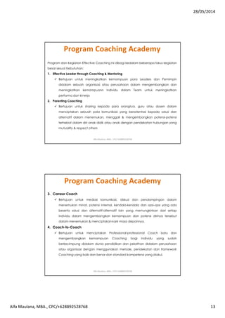 28/05/2014
Alfa Maulana, MBA., CPC/+628892528768 13
Lawyer
Program dan Kegiatan Effective Coaching ini dibagi kedalam beberapa fokus kegiatan
besar sesuai Kebutuhan:
1. Effective Leader through Coaching & Mentoring
Bertujuan untuk meningkatkan kemampuan para Leaders dan Pemimpin
didalam sebuah organisasi atau perusahaan dalam mengembangkan dan
meningkatkan kemampuann individu dalam Team untuk meningkatkan
performa dan kinerja
2. Parenting Coaching
Bertujuan untuk sharing kepada para orangtua, guru atau dosen dalam
menciptakan sebuah pola komunikasi yang berorientasi kepada solusi dan
alternatif dalam menemukan, menggali & mengembangkan potensi-potensi
terhebat dalam diri anak didik atau anak dengan pendekatan hubungan yang
mutuallity & respect others
Program Coaching Academy
Alfa Maulana, MBA., CPC/+628892528768
Lawyer
3. Carreer Coach
Bertujuan untuk mediasi komunikasi, diskusi dan pendampingan dalam
menemukan minat, potensi internal, kendala-kendala dan opsi-opsi yang ada
beserta solusi dan alternatif-alternatif lain yang memungkinkan dari setiap
individu dalam mengembangkan kemampuan dan potensi dirinya tersebut
dalam menemukan & menciptakan karir masa depannya.
4. Coach-to-Coach
Bertujuan untuk menciptakan Professional-professional Coach baru dan
mengembangkan kemampuan Coaching bagi Individu yang sudah
berkecimpung didalam dunia pendidikan dan pelatihan didalam perusahaan
atau organisasi dengan menggunakan metode, pendekatan dan framework
Coaching yang baik dan benar dan standard kompetensi yang diakui.
Program Coaching Academy
Alfa Maulana, MBA., CPC/+628892528768
 