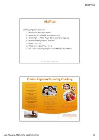 28/05/2014
Alfa Maulana, MBA., CPC/+628892528768 14
Aktifitas yang akan dilakukan:
1. Pemaparan dan diskusi materi
2. Assessment (Individual & Team Assessment)
3. Coaching 1-on-1 Role-Play & Observasi (Video Tapping)
4. Morning Meeting Agenda Role-Play
5. Group Coaching
6. Video review (Coaching 1-on-1)
7. Sesi 1-on-1 Coaching dengan Coach Alfa (jika dibutuhkan)
Aktifitas
Alfa Maulana, MBA., CPC/+628892528768
Contoh Kegiatan Parenting Coaching
Alfa Maulana, MBA., CPC/+628892528768
 