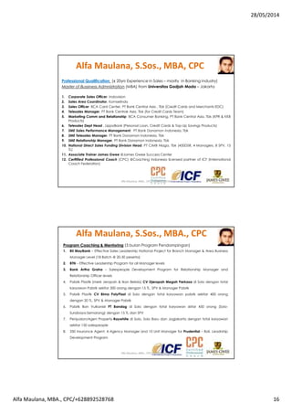 28/05/2014
Alfa Maulana, MBA., CPC/+628892528768 16
Alfa Maulana, S.Sos., MBA, CPC
Professional Qualification (± 20yrs Experience in Sales – mostly in Banking Industry)
Master of Bussiness Admnistration (MBA) from Universitas Gadjah Mada – Jakarta
1. Corporate Sales Officer, Indovision
2. Sales Area Coordinator, Komselindo
3. Sales Officer BCA Card Center, PT Bank Central Asia , Tbk (Credit Cards and Merchants-EDC)
4. Telesales Manager, PT Bank Centrak Asia, Tbk (for Credit Cards Team)
5. Marketing Comm and Relationship BCA Consumer Banking, PT Bank Central Asia, Tbk (KPR & KKB
Products)
6. Telesales Dept Head , LippoBank (Personal Loan, Credit Cards & Top-Up Savings Products)
7. SME Sales Performance Management, PT Bank Danamon Indonesia, Tbk
8. SME Telesales Manager, PT Bank Danamon Indonesia, Tbk
9. SME Relationship Manager, PT Bank Danamon Indonesia, Tbk
10. National Direct Sales Funding Division Head, PT CIMB Niaga, Tbk (450DSR, 4 Managers, 8 SPV, 15
TL)
11. Associate Trainer James Gwee @James Gwee Success Center
12. Cerftified Professional Coach (CPC) @Coaching Indonesia licensed partner of ICF (International
Coach Federation)
Alfa Maulana, MBA., CPC/+628892528768
Alfa Maulana, S.Sos., MBA., CPC
Program Coaching & Mentoring (3 bulan Program Pendampingan)
1. BII MayBank – Effective Sales Leadership National Project for Branch Manager & Area Business
Manager Level (18 Batch @ 20-30 peserta)
2. BTN – Effective Leadership Program for all Manager levels
3. Bank Artha Graha – Salespeople Development Program for Relationship Manager and
Relationship Officer levels
4. Pabrik Plastik (merk Jerapah & Ikan Belida) CV Djerapah Megah Perkasa di Solo dengan total
karyawan Pabrik sekitar 300 orang dengan 15 TL, SPV & Manager Pabrik
5. Pabrik Plastik CV Bima PolyPlast di Solo dengan total karyawan pabrik sekitar 400 orang
dengan 20 TL, SPV & Manager Pabrik
6. Pabrik Ban Vulkanisir PT Bandag di Solo dengan total karyawan skitar 450 orang (Solo-
Surabaya-Semarang) dengan 15 TL dan SPV
7. Penjualan/Agen Property-Raywhite di Solo, Solo Baru dan Jogjakarta dengan total karyawan
sekitar 150 salespeople
8. 350 Insurance Agent, 4 Agency Manager and 10 Unit Manager for Prudential – Bali, Leadrship
Development Program
Alfa Maulana, MBA., CPC/+628892528768
 