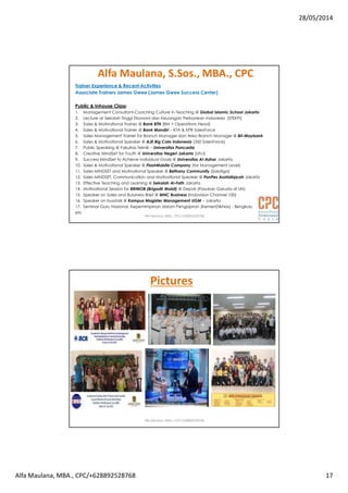 28/05/2014
Alfa Maulana, MBA., CPC/+628892528768 17
Alfa Maulana, S.Sos., MBA., CPC
Trainer Experience & Recent Activities
Associate Trainers James Gwee (James Gwee Success Center)
Public & Inhouse Class:
1. Management Consultant-Coaching Culture in Teaching @ Global Islamic School Jakarta
2. Lecture at Sekolah Tinggi Ekonomi dan Keuangan Perbankan Indonesia (STEKPI)
3. Sales & Motivational Trainer @ Bank BTN (BM + Operations Head)
4. Sales & Motivational Trainer @ Bank Mandiri – KTA & KPR SalesForce
5. Sales Management Trainer for Branch Manager dan Area Branch Manager @ BII-Maybank
6. Sales & Motivational Speaker @ AJE Big Cola Indonesia (350 SalesForce)
7. Public Speaking @ Fakultas Teknik – Universitas Pancasila
8. Creative MindSet for Youth @ Universitas Negeri Jakarta (UNJ)
9. Success MindSet to Achieve Individual Goals @ Universitas Al-Azhar Jakarta
10. Sales & Motivational Speaker @ FlashMobile Company (for Management Level)
11. Sales MINDSET and Motivational Speaker @ Bethany Community (Salatiga)
12. Sales MINDSET, Communication and Motivational Speaker @ PonPes Asshidiqiyah Jakarta
13. Effective Teaching and Learning @ Sekolah Al-Fath Jakarta
14. Motivational Session for BRIMOB (Brigadir Mobil) @ Depok (Pasukan Garuda di UN)
15. Speaker on Sales and Bussiness Brief @ MNC Business (Indovision Channel 100)
16. Speaker on busstalk @ Kampus Magister Management UGM – Jakarta
17. Seminar Guru Nasional, Kepemimpinan dalam Pengajaran (KemenDikNas) - Bengkulu
etc
Alfa Maulana, MBA., CPC/+628892528768
Pictures
Alfa Maulana, MBA., CPC/+628892528768
 
