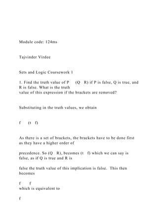 Module code: 124ms
Tajvinder Virdee
Sets and Logic Coursework 1
1. Find the truth value of P (Q R) if P is false, Q is true, and
R is false. What is the truth
value of this expression if the brackets are removed?
Substituting in the truth values, we obtain
f (t f)
As there is a set of brackets, the brackets have to be done first
as they have a higher order of
precedence. So (Q R), becomes (t f) which we can say is
false, as if Q is true and R is
false the truth value of this implication is false. This then
becomes
f f
which is equivalent to
f
 