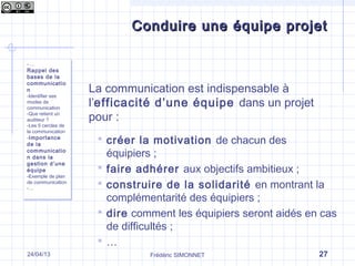 Frédéric SIMONNET 27
Conduire une équipe projetConduire une équipe projet
- …
Rappel des
bases de la
communicatio
n
-Identifier ses
modes de
communication
-Que retient un
auditeur ?
-Les 5 cercles de
la communication
-Importance
de la
communicatio
n dans la
gestion d’une
équipe
-Exemple de plan
de communication
-…
- …
Rappel des
bases de la
communicatio
n
-Identifier ses
modes de
communication
-Que retient un
auditeur ?
-Les 5 cercles de
la communication
-Importance
de la
communicatio
n dans la
gestion d’une
équipe
-Exemple de plan
de communication
-…
La communication est indispensable à
l’efficacité d’une équipe dans un projet
pour :
 créer la motivation de chacun des
équipiers ;
 faire adhérer aux objectifs ambitieux ;
 construire de la solidarité en montrant la
complémentarité des équipiers ;
 dire comment les équipiers seront aidés en cas
de difficultés ;
 …
24/04/13
 