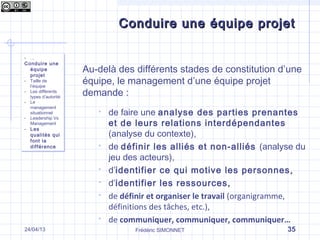 Frédéric SIMONNET
Conduire une équipe projetConduire une équipe projet
- …
Conduire une
équipe
projet
- Taille de
l’équipe
- Les différents
types d’autorité
- Le
management
situationnel
- Leadership Vs
Management
- Les
qualités qui
font la
différence
- …
Conduire une
équipe
projet
- Taille de
l’équipe
- Les différents
types d’autorité
- Le
management
situationnel
- Leadership Vs
Management
- Les
qualités qui
font la
différence
35
Au-delà des différents stades de constitution d’une
équipe, le management d’une équipe projet
demande :
 de faire une analyse des parties prenantes
et de leurs relations interdépendantes
(analyse du contexte),
 de définir les alliés et non-alliés (analyse du
jeu des acteurs),
 d’identifier ce qui motive les personnes,
 d’identifier les ressources,
 de définir et organiser le travail (organigramme,
définitions des tâches, etc.),
 de communiquer, communiquer, communiquer…
24/04/13
 