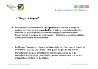 Le processus de gestion des idées


           Le filtrage c’est quoi?


       •    Par convention, on retiendra « filtrage d’idées » comme le temps de
            portage de projet qui suit la production créative. Lors de la production
            créative, on encourage le foisonnement d’idées; afin de sortir de ce
            foisonnement, il convient de « faire un tri », d’identifier les meilleures idées
            afin de continuer le développement



       •    Le filtrage d’idées est en théorie un jalon de la vie d’une idée : il devrait lui
            donner un « GO/ No GO » franc , sans quoi il n’a pas de réel intérêt.
            Par extension, on peut considérer que le filtrage continue au fil du
            développement du projet (tout développement se basant sur une intuition
            d’évaluation), et de la vie du produit.


Tous droits réservés Dr. Sabri MOURAD                                       Organisation de la créativité
 