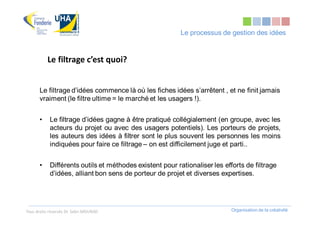 Le processus de gestion des idées


           Le filtrage c’est quoi?


       Le filtrage d’idées commence là où les fiches idées s’arrêtent , et ne finit jamais
       vraiment (le filtre ultime = le marché et les usagers !).


       •    Le filtrage d’idées gagne à être pratiqué collégialement (en groupe, avec les
            acteurs du projet ou avec des usagers potentiels). Les porteurs de projets,
            les auteurs des idées à filtrer sont le plus souvent les personnes les moins
            indiquées pour faire ce filtrage – on est difficilement juge et parti..


       •    Différents outils et méthodes existent pour rationaliser les efforts de filtrage
            d’idées, alliant bon sens de porteur de projet et diverses expertises.




Tous droits réservés Dr. Sabri MOURAD                                       Organisation de la créativité
 