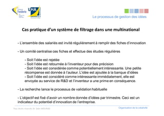Le processus de gestion des idées


        Cas pratique d’un système de filtrage dans une multinational

    - L’ensemble des salariés est invité régulièrement à remplir des fiches d’innovation

    - Un comité centralise ces fiches et effectue des études régulières

           - Soit l’idée est rejetée
           - Soit l’idée est retournée à l’inventeur pour des précision
           - Soit l’idée est considérée comme potentiellement intéressante. Une petite
           récompense est donnée à l’auteur. L’idée est ajoutée à la banque d’idées
           - Soit l’idée est considéré comme intéressante immédiatement, elle est
           envoyée au service de R&D et l’inventeur a une prime en conséquence.

    - La recherche lance le processus de validation habituelle

    - L’objectif est fixé d’avoir un nombre donnée d’idées par trimestre. Ceci est un
    indicateur du potentiel d’innovation de l’entreprise.
Tous droits réservés Dr. Sabri MOURAD                                  Organisation de la créativité
 