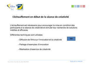 L’échauffement en début de la séance de créativité


    L’échauffement est nécessaire pour encourager la mise en condition des
    participants à la séance de créativité et stimuler leur recherche de solutions
    inédites et efficaces.

    Différentes techniques sont utilisées:

                  - Diffusion de films sur l’innovation et la créativité

                  - Partage d’exemples d’innovation

                  - Réalisation d’exercice de créativité




Tous droits réservés Dr. Sabri MOURAD                                      Outils de la créativité
 