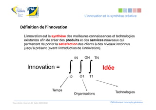 L’innovation et la synthèse créative


       Définition de l’innovation
            L’innovation est la synthèse des meilleures connaissances et technologies
            existantes afin de créer des produits et des services nouveaux qui
            permettent de porter la satisfaction des clients à des niveaux inconnus
            jusqu’à présent (avant l’introduction de l’innovation).

                                                     tN        ON      TN

               Innovation =
                                                ∫ ∫ ∫
                                                t0        O1      T1
                                                                            Idée


                                        Temps
                                                     Organisations                  Technologies


Tous droits réservés Dr. Sabri MOURAD                                           Définitions et concepts généraux
 