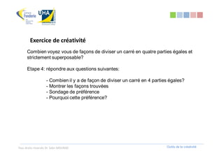 Exercice de créativité
      Combien voyez vous de façons de diviser un carré en quatre parties égales et
      strictement superposable?

      Etape 4: répondre aux questions suivantes:

                    - Combien il y a de façon de diviser un carré en 4 parties égales?
                    - Montrer les façons trouvées
                    - Sondage de préférence
                    - Pourquoi cette préférence?




Tous droits réservés Dr. Sabri MOURAD                                        Outils de la créativité
 