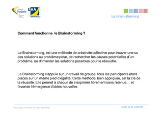 Le Brain storming



    Comment fonctionne le Brainstorming ?




    Le Brainstorming, est une méthode de créativité collective pour trouver une ou
    des solutions au problème posé, de rechercher les causes potentielles d’un
    problème, ou d’inventer les solutions possibles pour le résoudre.


    Le Brainstorming s’appuie sur un travail de groupe, tous les participants étant
    placés sur un même pied d’égalité. Cette méthode, bien appliquée, est la clé de
    la réussite. Elle permet à chacun de s’exprimer librement sans retenue… et
    favorise l’émergence d’idées nouvelles




Tous droits réservés Dr. Sabri MOURAD                                  Outils de la créativité
 