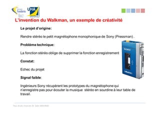 L’invention du Walkman, un exemple de créativité
       Le projet d’origine:

       Rendre stéréo le petit magnétophone monophonique de Sony (Pressman) .

       Problème technique:

       La fonction stéréo oblige de supprimer la fonction enregistrement

       Constat:

       Echec du projet

       Signal faible:

       Ingénieurs Sony récupèrent les prototypes du magnétophone qui
       n’enregistre pas pour écouter la musique stéréo en sourdine à leur table de
       travail.


Tous droits réservés Dr. Sabri MOURAD
 