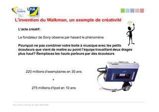 L’invention du Walkman, un exemple de créativité
     L’acte créatif:

     Le fondateur de Sony observe par hasard le phénomène

     Pourquoi ne pas combiner votre boite à musique avec les petits
     écouteurs que vient de mettre au point l’équipe travaillant deux étages
     plus haut? Remplacez les hauts parleurs par des écouteurs




             220 millions d’exemplaires en 30 ans

                                        +

                   275 millions d’Ipod en 10 ans



Tous droits réservés Dr. Sabri MOURAD
 