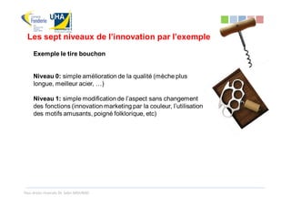 Les sept niveaux de l’innovation par l’exemple
     Exemple le tire bouchon


     Niveau 0: simple amélioration de la qualité (mèche plus
     longue, meilleur acier, …)

     Niveau 1: simple modification de l’aspect sans changement
     des fonctions (innovation marketing par la couleur, l’utilisation
     des motifs amusants, poigné folklorique, etc)




Tous droits réservés Dr. Sabri MOURAD
 