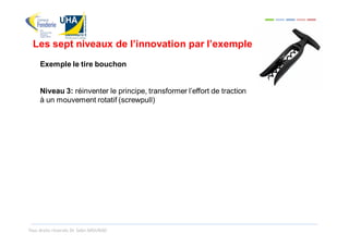 Les sept niveaux de l’innovation par l’exemple
     Exemple le tire bouchon


     Niveau 3: réinventer le principe, transformer l’effort de traction
     à un mouvement rotatif (screwpull)




Tous droits réservés Dr. Sabri MOURAD
 