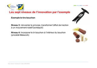 Les sept niveaux de l’innovation par l’exemple
     Exemple le tire bouchon


     Niveau 3: réinventer le principe, transformer l’effort de traction
     à un mouvement rotatif (screwpull)

     Niveau 4: Incorporer le tir bouchon à l’intérieur du bouchon
     (procédé Metacork)




Tous droits réservés Dr. Sabri MOURAD
 