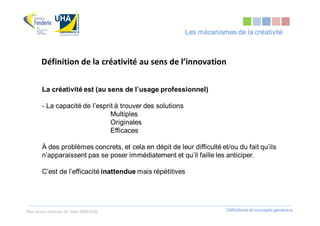 Les mécanismes de la créativité



       Définition de la créativité au sens de l’innovation

        La créativité est (au sens de l’usage professionnel)

        - La capacité de l’esprit à trouver des solutions
                                Multiples
                                Originales
                                Efficaces

        À des problèmes concrets, et cela en dépit de leur difficulté et/ou du fait qu’ils
        n’apparaissent pas se poser immédiatement et qu’il faille les anticiper.

        C’est de l’efficacité inattendue mais répétitives




Tous droits réservés Dr. Sabri MOURAD                                    Définitions et concepts généraux
 
