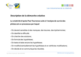 Les mécanismes de la créativité



       Description de la démarche créative

       La créativité d’après Paul Tourrance suite à l’analyse de survie des
       pilotes est un processus par lequel


       - On devient sensibles à des manques, des lacunes, des dysharmonies;
       - On identifie la difficulté;
       - On cherche des solutions;
       - On formule des hypothèses;
       - On teste et teste encore les hypothèses;
       - On modifie éventuellement les hypothèses et on vérifie les modifications;
       - On décide et on communique les résultats.

Tous droits réservés Dr. Sabri MOURAD                               Définitions et concepts généraux
 