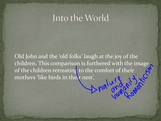 	Old John and the ‘old folks’ laugh at the joy of the children. This comparison is furthered with the image of the children retreating to the comfort of their mothers ‘like birds in their nest’.Into the World