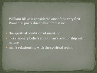 	William Blake is considered one of the very first Romantic poets due to his interest in:the spiritual condition of mankind his visionary beliefs about man’s relationship with       natureman’s relationship with the spiritual realm. 