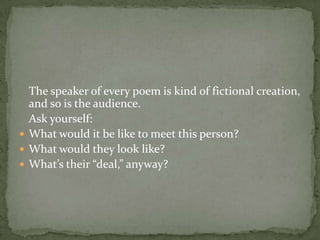 	The speaker of every poem is kind of fictional creation, and so is the audience. 	Ask yourself: What would it be like to meet this person? What would they look like? What’s their “deal,” anyway?