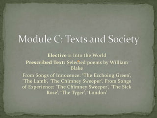 Module C: Texts and Society Elective 1: Into the World Prescribed Text: Selected poems by William Blake From Songs of Innocence: ‘The Ecchoing Green’, ‘The Lamb’, ‘The Chimney Sweeper’. From Songs of Experience: ‘The Chimney Sweeper’, ‘The Sick Rose’, ‘The Tyger’, ‘London’ 
