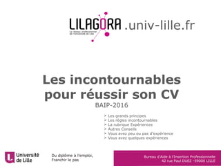 Du diplôme à l’emploi,
Franchir le pas
Bureau d’Aide à l’Insertion Professionnelle
42 rue Paul DUEZ -59000 LILLE
Les incontournables
pour réussir son CV
BAIP-2016
.univ-lille.fr
 Les grands principes
 Les règles incontournables
 La rubrique Expériences
 Autres Conseils
 Vous avez peu ou pas d’expérience
 Vous avez quelques expériences
 