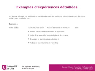 Du diplôme à l’emploi,
Franchir le pas
Bureau d’Aide à l’Insertion Professionnelle
42 rue Paul DUEZ -59000 LILLE
Exemples d’expériences détaillées
Il s’agit de détailler ces expériences pertinentes avec des missions, des compétences, des outils
utilisés, des résultats, etc.
Exemple :
Juillet 2012: Animateur de loisirs Accueil de loisirs de mineurs- Lille
 Animer des activités culturelles et sportives
 Veiller à la sécurité d’enfants âgés de 8 à10 ans
 Organiser le planning des activités et
 Participer aux réunions de reporting
 