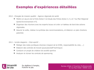 Du diplôme à l’emploi,
Franchir le pas
Bureau d’Aide à l’Insertion Professionnelle
42 rue Paul DUEZ -59000 LILLE
Exemples d’expériences détaillées
2012 - Chargée de mission qualité – Agence régionale de santé
 Mettre en œuvre de la Fiche Action 5 et étude des Fiches Action 3, 4, et 7 du Plan Régional
Santé Environnement n°2.
 Organiser des réunions avec les experts locaux et créer un tableau de bord des actions
régionales.
 Assurer la veille, réaliser la synthèse des recommandations, et élaborer un plan d’actions
potentiel.
2011 - Juriste stagiaire – Club sportif …
 Rédiger des notes juridiques diverses (respect de la CCNS, responsabilité du club, ...)
 Elaborer des contrats de travail (joueuses/staff technique)
 Conduire un projet de création de société sportive
 Analyser et réviser les contrats de sponsoring
 