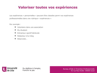 Du diplôme à l’emploi,
Franchir le pas
Bureau d’Aide à l’Insertion Professionnelle
42 rue Paul DUEZ -59000 LILLE
Les expériences « personnelles » peuvent être classées parmi vos expériences
professionnelles dans une rubrique « expériences »
Par exemple :
 Volontaire dans une association
 Elu étudiant
 Entraineur sportif bénévole
 Rédacteur d’un blog
 Réserviste…
Valoriser toutes vos expériences
 