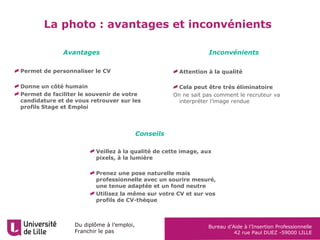 Du diplôme à l’emploi,
Franchir le pas
Bureau d’Aide à l’Insertion Professionnelle
42 rue Paul DUEZ -59000 LILLE
La photo : avantages et inconvénients
Attention à la qualité
Cela peut être très éliminatoire
On ne sait pas comment le recruteur va
interpréter l’image rendue
Avantages Inconvénients
Conseils
Veillez à la qualité de cette image, aux
pixels, à la lumière
Prenez une pose naturelle mais
professionnelle avec un sourire mesuré,
une tenue adaptée et un fond neutre
Utilisez la même sur votre CV et sur vos
profils de CV-thèque
Permet de personnaliser le CV
Donne un côté humain
Permet de faciliter le souvenir de votre
candidature et de vous retrouver sur les
profils Stage et Emploi
 
