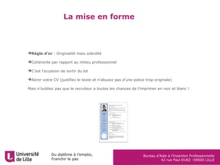 Du diplôme à l’emploi,
Franchir le pas
Bureau d’Aide à l’Insertion Professionnelle
42 rue Paul DUEZ -59000 LILLE
La mise en forme
Règle d’or : Originalité mais sobriété
Cohérente par rapport au milieu professionnel
C’est l’occasion de sortir du lot
Aérer votre CV (justifiez le texte et n’abusez pas d’une police trop originale)
Mais n’oubliez pas que le recruteur a toutes les chances de l’imprimer en noir et blanc !
 
