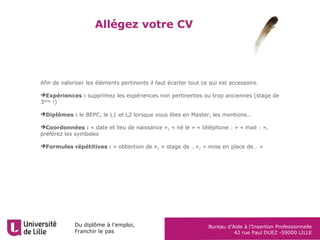 Du diplôme à l’emploi,
Franchir le pas
Bureau d’Aide à l’Insertion Professionnelle
42 rue Paul DUEZ -59000 LILLE
Allégez votre CV
Afin de valoriser les éléments pertinents il faut écarter tout ce qui est accessoire.
Expériences : supprimez les expériences non pertinentes ou trop anciennes (stage de
3ème
!)
Diplômes : le BEPC, le L1 et L2 lorsque vous êtes en Master, les mentions…
Coordonnées : « date et lieu de naissance », « né le » « téléphone : » « mail : »,
préférez les symboles
Formules répétitives : « obtention de », « stage de …», « mise en place de… »
 