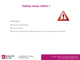 Du diplôme à l’emploi,
Franchir le pas
Bureau d’Aide à l’Insertion Professionnelle
42 rue Paul DUEZ -59000 LILLE
Faites vous relire !
ATTENTION :
Les fautes d’orthographe
Les mots oubliés
L’absence de majuscule en début de ligne ou sur les noms propres et de société
 